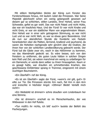Mit stillem Wohlgefallen blickte der König zum Fenster des
Fürstenschlosses hinaus, mit lautem Jubel die Prinzessin. War Seine
Majestät gleichwohl schon ein wenig gelangweilt gewesen auf
diesem gar so schlichten, stillen Landsitz, Ihrer Hoheit, seiner Frau
Schwester, gefiel es gar wohl. Das war nicht Palast und nicht Hütte,
das war ein trauliches Haus. Und der Fürst! Er war nicht Knabe und
nicht Greis, er war ein stattlicher Mann von angenehmstem Wesen.
Ihre Hoheit war in einer sehr getragenen Stimmung, es war nicht
Lust und es war nicht Weh, es war so etwas ganz Besonderes. Und
als nun zur abendlichen Stunde die Hunderte von Fackeln
heranloderten über die Matten, lärmend, knallend und jauchzend, da
waren die Hoheiten nachgerade sehr gerührt über die Ovation, die
ihnen hier von der schlichten Landbevölkerung gebracht werde. Der
Fürst lud die Gäste zwar ein, rasch in das Hofzimmer zu kommen,
wo das Abendmahl gedeckt sei. Es wäre besser, sich von den
Fenstern zu entfernen, die guten Leute hätten in solchen Dingen
kein Maß und Ziel, sie wären manchmal ein wenig zu unbefangen für
ein Damenohr, er würde dann selber zu ihnen hinausgehen. Kaum er
es gesagt hatte, war draußen ein schmetterndes Krachen, das
geschlossene Einfahrtstor sprang in Trümmer, eingerannt mit einem
wuchtigen Baumstamm.
»Ein Überfall?« rief der König.
»Es ist ein Überfall!« sagte der Fürst, »wenn's mir gilt, gut!« Er
eilte zur Tür. Die Prinzessin stürzte ihm nach, fiel ihm in den Arm
und kreischte in höchster Angst: »Othmar! Bleibt! Verlaßt mich
nicht!«
»Ein Weibsbild ist drinnen!« schrie draußen vom Lindenbaum her
eine Stimme.
»Sie ist drinnen!« erscholl es im Menschenhaufen, der wie
Wildwasser in den Hof flutete.
»Tun müßt's ihr nichts, ich bitt' euch!« lautete der Befehl des
Fischerjungen.
 