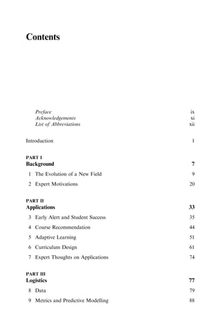 Contents
Preface ix
Acknowledgements xi
List of Abbreviations xii
Introduction 1
PART I
Background 7
1 The Evolution of a New Field 9
2 Expert Motivations 20
PART II
Applications 33
3 Early Alert and Student Success 35
4 Course Recommendation 44
5 Adaptive Learning 51
6 Curriculum Design 61
7 Expert Thoughts on Applications 74
PART III
Logistics 77
8 Data 79
9 Metrics and Predictive Modelling 88
 