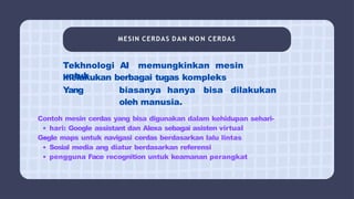 MESIN CERDAS DAN N O N CERDAS
Tekhnologi AI memungkinkan mesin
untuk
melakukan berbagai tugas kompleks
Yang biasanya hanya bisa dilakukan
oleh manusia.
Contoh mesin cerdas yang bisa digunakan dalam kehidupan sehari-
hari: Google assistant dan Alexa sebagai asisten virtual
Gogle maps untuk navigasi cerdas berdasarkan lalu lintas
Sosial media ang diatur berdasarkan referensi
pengguna Face recognition untuk keamanan perangkat
 