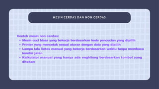MESIN CERDAS DAN N O N CERDAS
Contoh mesin non cerdas:
Mesin cuci biasa yang bekerja berdasarkan kode pencucian yang dipilih
Printer yang mencetak sesuai aturan dengan data yang dipilih
Lampu lalu lintas manual yang bekerja berdasarkan waktu tanpa membaca
kondisi jalan
Kalkulator manual yang hanya ada enghitung berdasarkan tombol yang
ditekan
 