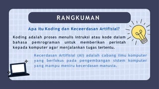 RANGKUMAN
Apa itu Koding dan Keceerdasan Artifisial?
Koding adalah proses menulis intruksi atau kode dalam
bahasa pemrograman untuk memberikan perintah
kepada komputer agar menjalankan tugas tertentu.
Kecerdasan Artifisial (AI) adalah cabang ilmu komputer
yang berfokus pada pengembangan sistem komputer
yang mampu meniru kecerdasan manusia.
 