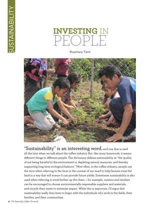 “Sustainability” is an interesting word,and one that is used
all the time when we talk about the coffee industry. But, like many buzzwords, it means
different things to different people. The dictionary defines sustainability as “the quality
of not being harmful to the environment or depleting natural resources, and thereby
supporting long-term ecological balance.” Most often, in the coffee industry, people use
the term when referring to the farm in the context of our need to help farmers treat the
land in a way that will ensure it can provide future yields. Sometimes sustainability is also
used when referring to work farther up the chain — for example, roasters and retailers
can be encouraged to choose environmentally responsible suppliers and materials,
and recycle their waste to minimize impact. While this is important, I’d argue that
sustainability really does have to begin with the individuals who work in the fields, their
families, and their communities.
Investing in
PeopleRosemary Trent
sustainability
36 The Specialty Coffee Chronicle
 