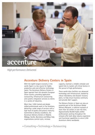 Accenture Delivery Centers in Spain
With the eighth largest economy in the
world, Spain is a key source for highly
productive and cost-effective technology
talent. The Accenture Delivery Centers in
Spain operate from this dynamic European
Union country, providing application
outsourcing, infrastructure outsourcing
and systems integration services to clients
in a variety of industries.
More than 1,000 trained and deeply
skilled professionals work in five locations,
delivering a wide range of services with a
high level of quality and process maturity.
Committed to delivery excellence, the
Accenture Delivery Centers in Madrid,
Málaga, Seville, Barcelona and Bilbao help
organizations control costs, increase
capacity, maintain a reliable schedule and
speed time to market—all critical factors in
the pursuit of high performance.
These world-class facilities use advanced
technology and infrastructure, backed by
robust redundancy and disaster recovery
plans, to help ensure business continuity
and provide 24x7 support.
The Delivery Centers in Spain are also an
essential part of the Accenture Global
Delivery Network, a cohesive network of
more than 50 centers in over 40 cities.
Approximately 80,000 highly skilled
professionals working throughout the
network offer both deep industry experience
and functional capabilities to serve 2,100
Accenture clients worldwide.
 