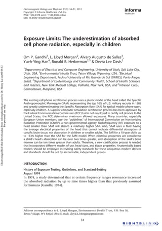 Exposure Limits: The underestimation of absorbed
cell phone radiation, especially in children
Om P. Gandhi1
, L. Lloyd Morgan2
, Alvaro Augusto de Salles3
,
Yueh-Ying Han4
, Ronald B. Herberman2,5
& Devra Lee Davis2
1
Department of Electrical and Computer Engineering, University of Utah, Salt Lake City,
Utah, USA, 2
Environmental Health Trust, Teton Village, Wyoming, USA, 3
Electrical
Engineering Department, Federal University of Rio Grande do Sul (UFRGS), Porto Alegre,
Brazil, 4
Department of Epidemiology and Community Health, School of Health Sciences
and Practice, New York Medical College, Valhalla, New York, USA, and 5
Intrexon Corp.,
Germantown, Maryland, USA
The existing cell phone certiﬁcation process uses a plastic model of the head called the Speciﬁc
Anthropomorphic Mannequin (SAM), representing the top 10% of U.S. military recruits in 1989
and greatly underestimating the Speciﬁc Absorption Rate (SAR) for typical mobile phone users,
especially children. A superior computer simulation certiﬁcation process has been approved by
the Federal Communications Commission (FCC) but is not employed to certify cell phones. In the
United States, the FCC determines maximum allowed exposures. Many countries, especially
European Union members, use the “guidelines” of International Commission on Non-Ionizing
Radiation Protection (ICNIRP), a non governmental agency. Radiofrequency (RF) exposure to a
head smaller than SAM will absorb a relatively higher SAR. Also, SAM uses a ﬂuid having
the average electrical properties of the head that cannot indicate differential absorption of
speciﬁc brain tissue, nor absorption in children or smaller adults. The SAR for a 10-year old is up
to 153% higher than the SAR for the SAM model. When electrical properties are considered,
a child’s head’s absorption can be over two times greater, and absorption of the skull’s bone
marrow can be ten times greater than adults. Therefore, a new certiﬁcation process is needed
that incorporates different modes of use, head sizes, and tissue properties. Anatomically based
models should be employed in revising safety standards for these ubiquitous modern devices
and standards should be set by accountable, independent groups.
INTRODUCTION
History of Exposure Testing, Guidelines, and Standard-Setting
August 1974
In 1974, a study determined that at certain frequency ranges resonance increased
the absorbed radiation by up to nine times higher than that previously assumed
for humans (Gandhi, 1974).
Address correspondence to L. Lloyd Morgan, Environmental Health Trust, P.O. Box 58,
Teton Village, WY 83025 USA; E-mail: Lloyd.L.Morgan@gmail.com
Electromagnetic Biology and Medicine, 31(1): 34–51, 2012
Copyright Q Informa Healthcare USA, Inc.
ISSN: 1536-8378 print / 1536-8386 online
DOI: 10.3109/15368378.2011.622827
34
ElectromagnBiolMedDownloadedfrominformahealthcare.combyDr.HenryLaion02/14/12
Forpersonaluseonly.
 
