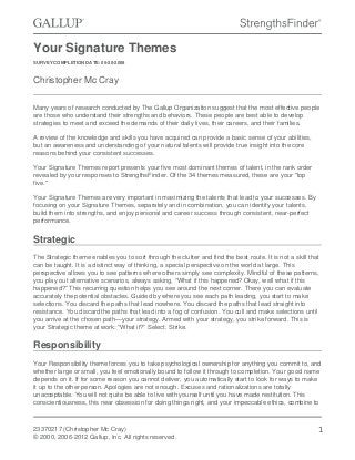Your Signature Themes
SURVEY COMPLETION DATE: 05-20-2008
Christopher Mc Cray
Many years of research conducted by The Gallup Organization suggest that the most effective people
are those who understand their strengths and behaviors. These people are best able to develop
strategies to meet and exceed the demands of their daily lives, their careers, and their families.
A review of the knowledge and skills you have acquired can provide a basic sense of your abilities,
but an awareness and understanding of your natural talents will provide true insight into the core
reasons behind your consistent successes.
Your Signature Themes report presents your five most dominant themes of talent, in the rank order
revealed by your responses to StrengthsFinder. Of the 34 themes measured, these are your "top
five."
Your Signature Themes are very important in maximizing the talents that lead to your successes. By
focusing on your Signature Themes, separately and in combination, you can identify your talents,
build them into strengths, and enjoy personal and career success through consistent, near-perfect
performance.
Strategic
The Strategic theme enables you to sort through the clutter and find the best route. It is not a skill that
can be taught. It is a distinct way of thinking, a special perspective on the world at large. This
perspective allows you to see patterns where others simply see complexity. Mindful of these patterns,
you play out alternative scenarios, always asking, “What if this happened? Okay, well what if this
happened?” This recurring question helps you see around the next corner. There you can evaluate
accurately the potential obstacles. Guided by where you see each path leading, you start to make
selections. You discard the paths that lead nowhere. You discard the paths that lead straight into
resistance. You discard the paths that lead into a fog of confusion. You cull and make selections until
you arrive at the chosen path—your strategy. Armed with your strategy, you strike forward. This is
your Strategic theme at work: “What if?” Select. Strike.
Responsibility
Your Responsibility theme forces you to take psychological ownership for anything you commit to, and
whether large or small, you feel emotionally bound to follow it through to completion. Your good name
depends on it. If for some reason you cannot deliver, you automatically start to look for ways to make
it up to the other person. Apologies are not enough. Excuses and rationalizations are totally
unacceptable. You will not quite be able to live with yourself until you have made restitution. This
conscientiousness, this near obsession for doing things right, and your impeccable ethics, combine to
23370217 (Christopher Mc Cray)
© 2000, 2006-2012 Gallup, Inc. All rights reserved.
1
 