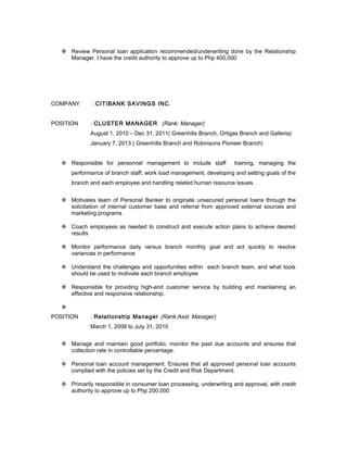  Review Personal loan application recommended/underwriting done by the Relationship
Manager. I have the credit authority to approve up to Php 400,000
COMPANY : CITIBANK SAVINGS INC.
POSITION : CLUSTER MANAGER (Rank: Manager)
August 1, 2010 – Dec 31, 2011( Greenhills Branch, Ortigas Branch and Galleria)
January 7, 2013 ( Greenhills Branch and Robinsons Pioneer Branch)
 Responsible for personnel management to include staff training, managing the
performance of branch staff, work load management, developing and setting goals of the
branch and each employee and handling related human resource issues.
 Motivates team of Personal Banker to originate unsecured personal loans through the
solicitation of internal customer base and referral from approved external sources and
marketing programs
 Coach employees as needed to construct and execute action plans to achieve desired
results
 Monitor performance daily versus branch monthly goal and act quickly to resolve
variances in performance
 Understand the challenges and opportunities within each branch team, and what tools
should be used to motivate each branch employee
 Responsible for providing high-end customer service by building and maintaining an
effective and responsive relationship.

POSITION : Relationship Manager (Rank:Asst. Manager)
March 1, 2008 to July 31, 2010
 Manage and maintain good portfolio, monitor the past due accounts and ensures that
collection rate in controllable percentage.
 Personal loan account management. Ensures that all approved personal loan accounts
complied with the policies set by the Credit and Risk Department.
 Primarily responsible in consumer loan processing, underwriting and approval, with credit
authority to approve up to Php 200,000
 