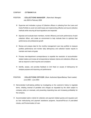 COMPANY : CITIBANK N.A
POSITION : COLLECTIONS MANAGER (Rank:Asst. Manager)
July 2003 to February 2008
 Supervise and motivates a group of Collection officers in collecting from the Loans and
Cards Portfolio to avoid net credit losses and implementing effective and sound collection
methods while ensuring all local regulations are respected
 Appraise and evaluate team members, monitor efficiency and work performance of each
collection officer, and create an environment to help motivate them to optimize their
performance and professional growth
 Review and analyze data for the monthly management Loan loss portfolio to measure
portfolio performance and monitor daily delinquency and collection tracker reports to
maintain and meet unit goals
 Process inter-department correspondence to expedite the resolution of accountholder-
related matters and review all correspondence between clients and collections officers as
well as respond to client inquiries and complains
 Identify, assess, and provides feedback to Unit Head on causes of delinquency for
analysis purpose and improving unit performance
POSITION : COLLECTIONS OFFICER (Rank: Authorized Signer/Backup Team Leader)
June 2000 – June 2003
 Demonstrated multi-tasking abilities by investigating on the customer’s history to negotiate
terms, initiating reversal of penalties and charges as requested by the client subject to
company policy on reversals, and preventing impending loss and increasing profitability for
the company
 Accommodated walk-in clients for collection and payment related queries and requests such
as loan restructuring and payment assistance programs, Issuance/Pull-out of post-dated
checks, and Pre-termination of Loan
 