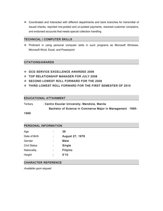  Coordinated and Interacted with different departments and bank branches for transmittal of
issued checks, reported mis-posted and un-posted payments, resolved customer complains,
and endorsed accounts that needs special collection handling
TECHNICAL / COMPUTER SKILLS
 Proficient in using personal computer skills in such programs as Microsoft Windows,
Microsoft Word, Excel, and Powerpoint
CITATIONS/AWARDS
 GCG SERVICE EXCELLENCE AWARDEE 2006
 TOP RELATIONSHIP MANAGER FOR JULY 2008
 SECOND LOWEST ROLL FORWARD FOR THE 2009
 THIRD LOWEST ROLL FORWARD FOR THE FIRST SEMESTER OF 2010
EDUCATIONAL ATTAINMENT
Tertiary : Centro Escolar University- Mendiola, Manila
Bachelor of Science in Commerce Major in Management 1995-
1999
PERSONAL INFORMATION
Age : 36
Date of Birth : August 27, 1978
Gender : Male
Civil Status : Single
Nationality : Filipino
Height : 5’10
CHARACTER REFERENCE
Available upon request
 