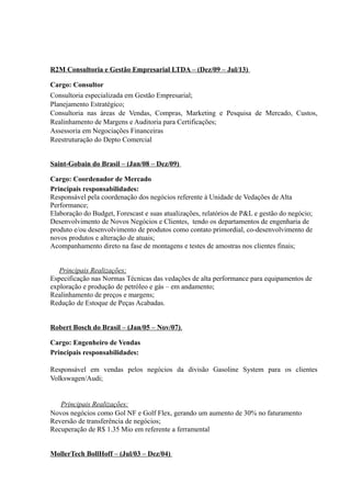 R2M Consultoria e Gestão Empresarial LTDA – (Dez/09 – Jul/13)
Cargo: Consultor
Consultoria especializada em Gestão Empresarial;
Planejamento Estratégico;
Consultoria nas áreas de Vendas, Compras, Marketing e Pesquisa de Mercado, Custos,
Realinhamento de Margens e Auditoria para Certificações;
Assessoria em Negociações Financeiras
Reestruturação do Depto Comercial
Saint-Gobain do Brasil – (Jan/08 – Dez/09)
Cargo: Coordenador de Mercado
Principais responsabilidades:
Responsável pela coordenação dos negócios referente à Unidade de Vedações de Alta
Performance;
Elaboração do Budget, Forescast e suas atualizações, relatórios de P&L e gestão do negócio;
Desenvolvimento de Novos Negócios e Clientes, tendo os departamentos de engenharia de
produto e/ou desenvolvimento de produtos como contato primordial, co-desenvolvimento de
novos produtos e alteração de atuais;
Acompanhamento direto na fase de montagens e testes de amostras nos clientes finais;
Principais Realizações:
Especificação nas Normas Técnicas das vedações de alta performance para equipamentos de
exploração e produção de petróleo e gás – em andamento;
Realinhamento de preços e margens;
Redução de Estoque de Peças Acabadas.
Robert Bosch do Brasil – (Jan/05 – Nov/07).
Cargo: Engenheiro de Vendas
Principais responsabilidades:
Responsável em vendas pelos negócios da divisão Gasoline System para os clientes
Volkswagen/Audi;
Principais Realizações:
Novos negócios como Gol NF e Golf Flex, gerando um aumento de 30% no faturamento
Reversão de transferência de negócios;
Recuperação de R$ 1.35 Mio em referente a ferramental
MollerTech BollHoff – (Jul/03 – Dez/04)
 