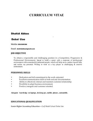CURRICULUM VITAE
Shahid Abbas
,
Dubai Uae
Mobile: 0563589386
Email: shahidabbaz@gmail.com
JOB OBJECTIVE
To obtain a responsible and challenging position in a Competitive, Progressive &
Professional Environment. Intend to build a career with a corporate of professional
environment with committed & dedicated people, which will help me to explore myself fully
and realize my potential. Willing to work as a key player in challenging & creative
environment.
PERSONNELSKILLS
• Dedication and full commitment to the work entrusted.
• Excellent communication skills in both oral and documentation.
• Ability to effectively interact and maintain customer relationship.
• Flexibility to adapt business environment.
• Positive, energetic and customer oriented.
Adequate knowledge on laptops, desktop pcs, mobile phones, automobile.
EDUCATIONALQUALIFICATION
Senior Higher Secondary Education – Gulf Model School Dubai Uae
 