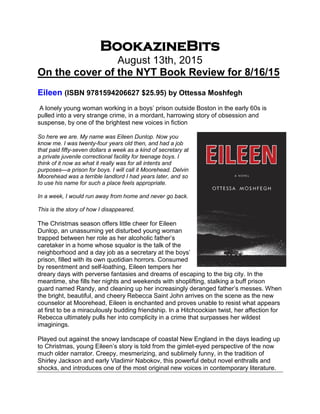 BookazineBits
August 13th, 2015
On the cover of the NYT Book Review for 8/16/15
Eileen (ISBN 9781594206627 $25.95) by Ottessa Moshfegh
A lonely young woman working in a boys’ prison outside Boston in the early 60s is
pulled into a very strange crime, in a mordant, harrowing story of obsession and
suspense, by one of the brightest new voices in fiction
So here we are. My name was Eileen Dunlop. Now you
know me. I was twenty-four years old then, and had a job
that paid fifty-seven dollars a week as a kind of secretary at
a private juvenile correctional facility for teenage boys. I
think of it now as what it really was for all intents and
purposes—a prison for boys. I will call it Moorehead. Delvin
Moorehead was a terrible landlord I had years later, and so
to use his name for such a place feels appropriate.
In a week, I would run away from home and never go back.
This is the story of how I disappeared.
The Christmas season offers little cheer for Eileen
Dunlop, an unassuming yet disturbed young woman
trapped between her role as her alcoholic father’s
caretaker in a home whose squalor is the talk of the
neighborhood and a day job as a secretary at the boys’
prison, filled with its own quotidian horrors. Consumed
by resentment and self-loathing, Eileen tempers her
dreary days with perverse fantasies and dreams of escaping to the big city. In the
meantime, she fills her nights and weekends with shoplifting, stalking a buff prison
guard named Randy, and cleaning up her increasingly deranged father’s messes. When
the bright, beautiful, and cheery Rebecca Saint John arrives on the scene as the new
counselor at Moorehead, Eileen is enchanted and proves unable to resist what appears
at first to be a miraculously budding friendship. In a Hitchcockian twist, her affection for
Rebecca ultimately pulls her into complicity in a crime that surpasses her wildest
imaginings.
Played out against the snowy landscape of coastal New England in the days leading up
to Christmas, young Eileen’s story is told from the gimlet-eyed perspective of the now
much older narrator. Creepy, mesmerizing, and sublimely funny, in the tradition of
Shirley Jackson and early Vladimir Nabokov, this powerful debut novel enthralls and
shocks, and introduces one of the most original new voices in contemporary literature.
 