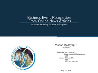 Business Event Recognition
From Online News Articles
Machine Learning Graduate Program
Mohan Kashyap.P
SC13M055
Supervisor: Dr. Sumitra.S
Department of Mathematics
IIST
Mentor: Mahesh CR
CEO
Tataatsu Idealabs
May 18, 2015
 