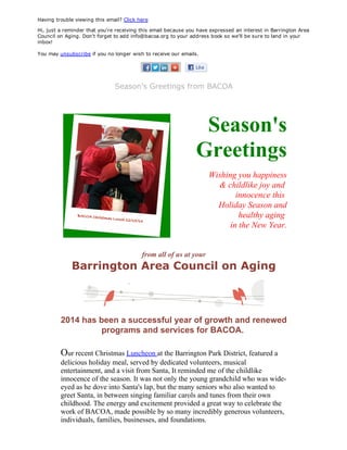 Having trouble viewing this email? Click here
Hi, just a reminder that you're receiving this email because you have expressed an interest in Barrington Area
Council on Aging. Don't forget to add info@bacoa.org to your address book so we'll be sure to land in your
inbox!
 
You may unsubscribe if you no longer wish to receive our emails.
Season's Greetings from BACOA
Season's
Greetings
Wishing you happiness
 & childlike joy and 
innocence this 
Holiday Season and
healthy aging 
in the New Year.
from all of us at your
Barrington Area Council on Aging
2014 has been a successful year of growth and renewed
programs and services for BACOA. 
Our recent Christmas Luncheon at the Barrington Park District, featured a
delicious holiday meal, served by dedicated volunteers, musical
entertainment, and a visit from Santa, It reminded me of the childlike
innocence of the season. It was not only the young grandchild who was wide­
eyed as he dove into Santa's lap, but the many seniors who also wanted to
greet Santa, in between singing familiar carols and tunes from their own
childhood. The energy and excitement provided a great way to celebrate the
work of BACOA, made possible by so many incredibly generous volunteers,
individuals, families, businesses, and foundations. 
 