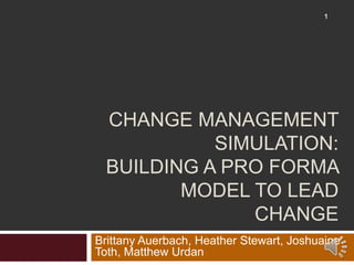 CHANGE MANAGEMENT
SIMULATION:
BUILDING A PRO FORMA
MODEL TO LEAD
CHANGE
Brittany Auerbach, Heather Stewart, Joshuaine
Toth, Matthew Urdan
1
 