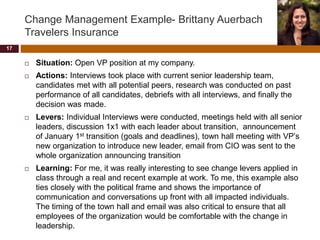 Change Management Example- Brittany Auerbach
Travelers Insurance
 Situation: Open VP position at my company.
 Actions: Interviews took place with current senior leadership team,
candidates met with all potential peers, research was conducted on past
performance of all candidates, debriefs with all interviews, and finally the
decision was made.
 Levers: Individual Interviews were conducted, meetings held with all senior
leaders, discussion 1x1 with each leader about transition, announcement
of January 1st transition (goals and deadlines), town hall meeting with VP’s
new organization to introduce new leader, email from CIO was sent to the
whole organization announcing transition
 Learning: For me, it was really interesting to see change levers applied in
class through a real and recent example at work. To me, this example also
ties closely with the political frame and shows the importance of
communication and conversations up front with all impacted individuals.
The timing of the town hall and email was also critical to ensure that all
employees of the organization would be comfortable with the change in
leadership.
17
 