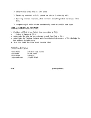  Drive the sales of the store as a sales leader.
 Introducing innovative methods, systems and process for enhancing sales.
 Resolving customer complaints, client complaints related to products and process within
TAT.
 Complete targets before deadline and motivating others to complete their targets
EXTRA CURRICULAR ACTIVITY
 Certificate of Merit in inter School Yoga competition in 2008.
 1st Position in Shot put in 2010.
 Appreciation for being the best performer in retail East Zone in 2013.
 Appreciation by Vodafone Business head (Subrat Padhi) in first quarter of 2014 for being the
best performer in Delhi region.
 Won Three Times Star of the Month Award in Airtel.
PERSONAL DETAILS
Fathers Name : Mr. Hari Singh Sharma
Date of Birth : 02 OCT 1992
Marital Status : Bachelor
Languages Known : English, Hindi.
DATE: (Sandeep Sharma)
 