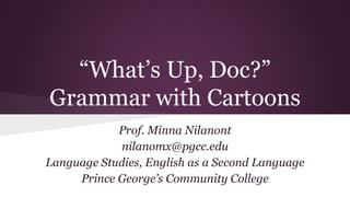 “What’s Up, Doc?” 
Grammar with Cartoons 
Prof. Minna Nilanont 
nilanomx@pgcc.edu 
Language Studies, English as a Second Language 
Prince George’s Community College 
 