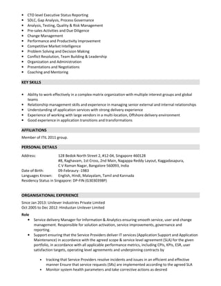• CTO level Executive Status Reporting
• SDLC, Gap Analysis, Process Governance
• Analysis, Testing, Quality & Risk Management
• Pre-sales Activities and Due Diligence
• Change Management
• Performance and Productivity Improvement
• Competitive Market Intelligence
• Problem Solving and Decision Making
• Conflict Resolution, Team Building & Leadership
• Organization and Administration
• Presentations and Negotiations
• Coaching and Mentoring
KEY SKILLS
• Ability to work effectively in a complex matrix organization with multiple interest groups and global
teams
• Relationship management skills and experience in managing senior external and internal relationships
• Understanding of application services with strong delivery experience
• Experience of working with large vendors in a multi-location, Offshore delivery environment
• Good experience in application transitions and transformations
AFFILIATIONS
Member of ITIL 2011 group.
PERSONAL DETAILS
Address: 128 Bedok North Street 2, #12-04, Singapore 460128
#8, Raghavam, 1st Cross, 2nd Main, Nagappa Reddy Layout, Kaggadasapura,
C V Raman Nagar, Bangalore 560093, India
Date of Birth: 09-Febraury -1983
Languages Known: English, Hindi, Malayalam, Tamil and Kannada
Residency Status in Singapore: DP-FIN (G3030398P)
ORGANISATIONAL EXPERIENCE
Since Jan 2013: Unilever Industries Private Limited
Oct 2005 to Dec 2012: Hindustan Unilever Limited
Role
• Service delivery Manager for Information & Analytics ensuring smooth service, user and change
management. Responsible for solution activation, service improvements, governance and
reporting.
• Support ensuring that the Service Providers deliver IT services (Application Support and Application
Maintenance) in accordance with the agreed scope & service level agreement (SLA) for the given
portfolio, in accordance with all applicable performance metrics, including CPIs, KPIs, ESR, user
satisfaction targets, operating level agreements and underpinning contracts by
• tracking that Service Providers resolve incidents and issues in an efficient and effective
manner Ensure that service requests (SRs) are implemented according to the agreed SLA
• Monitor system health parameters and take corrective actions as desired
 