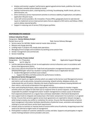 • Analyze and monitor suppliers’ performance against agreed service levels, publishes the results,
and initiates remedial actions based on results
• Deploys maintenance plans, covering backup, archiving, housekeeping, health checks, job runs,
administration, etc.
• Drive continuous service improvement activities to enhance stability of applications and address
application lifecycle issues.
• Liaise with service providers, SD, Innovation, Process Office, geography teams to seek desired
inputs to implement service improvement plans that are aligned to ESR metrics and follow a PDCA
cycle to deliver desired benefits.
• Support in reducing cost of service (TCO) of given portfolio.
RESPONSIBILITES HANDLED
Unilever Industries Private
Designation: Service Delivery Analyst
Period: Since Jun’14 Role: Service Delivery Manager
Service owner for SAP BW, Global material master data services
Release and change planning
Landing major IT projects into steady state operations
Managing service outages and escalations by working across service lines
Vendor management and commercials
Service modelling
Unilever Industries Private Limited
Designation: Sr. IT Executive Role: Application Support Manager
Period: Jan’13- May’14
Led the operational delivery of end- to-end application service to Business users in accordance with
Service level Agreements (SLA’s).
Led a cross cultural virtual team for Trade fund and promotion management business application
OPSOHD/OPSOLight+ which has resulted in saving of 6 Million Euro in Application Service.
Incident Management and Root cause analysis
o Support the RCAs and follow actions for performance incidents.
Operational Service Management
Monitors and reports on regular activities which are subject to the Service Level Management process
and metrics such as job activity, transaction processing, network activity, database activity, etc.
Understands the use of metrics. Monitors the levels of performance achieved, keeping detailed and
clear metrics, and records all deviations from agreed metrics.
Have used sampling techniques, where appropriate, and statistical analysis to monitor irregular
activities which are subject to SLA/ OLA such as response times to service requests. Liaises with those
responsible for problem management and/or incident management to analyse causes of deviation
from expected achievement on a regular basis and keeps stakeholders informed of development.
Uses support tools to integrate and analyse basic information and present it to Customers in an agreed
format. Ensures that variances against service level agreements are reported to relevant managers,
while trying to resolve any conflict or contention for service. Ensures that the presentation of service
level management information facilitates identification of potential issues, anomalies and exceptions
relating to current and future service level requirements.
Initiates action to maintain or improve levels of service within area of authority, recognising issues that
need to be referred to higher levels of management.
Participated in analysis of customer satisfaction surveys and data. Supports and participates in regular
review meetings between service providers and users.
 