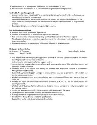 Makes proposals to management for changes and improvements to SLAs.
Assists with the maintenance of all service level management tools and processes.
Contract & Process Management
Uses key performance indicators (KPIs) to monitor and challenge Service Provider performance and
identify opportunities for improvement.
Identifies where changes are required, evaluates the impact, and advises stakeholders about the
implications and consequences for the business and/or the procurement element of programmes/
projects.
Develops and implements change management procedures.
Key Decision Responsibilities:
Provides input to the governance organisation
Involved in modifications to performance metrics and measures
First point of contact for decisions regarding quality and accuracy of performance reports
Plays key consultative role in decisions regarding new service introduction, contract changes and
improvement plans
Ensures the integrity of Management Information provided by Service Providers
Hindustan Unilever Limited
Designation: IT Executive Role: Service Quality Analyst
Period: Oct’05- Dec’13:
Had responsibility of managing the application support of business application used by the finance
team to process travel expenses and claims.
Instrumental in setting up the offshore support centre.
Harmonized and redesigned the process framework resulting reduction of 70% redundant process and
increasing process efficiency.
Identified areas of IT support cost saving and worked with Application Support & Maintenance
Manager to realize the same
Supported Application Support Manager in landing of new services, as per service introduction and
service acceptance criterion.
Worked with innovation and service introduction team to ensure our IT landscapes are up to date and
fit for use.
Tracked and report on compliance with Unilever processes, SOX, ITIL, ISO etc and other process and
security standards.
Worked with IT Business Partners, Global and Regional Finance Managers to verify Consumption and
aid Invoicing process
Conducting weekly and monthly reviews on Application Support with the teams.
Led engagement with business users for requirements and solutions.
Run requirement management workshops and FS clarification meetings.
Drive Solution design & build Functional specifications.
Support UAT and provide defect analysis and resolution
 