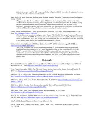 find this document useful to fully comprehend what obligations DPRK has under the safeguards system,
and what the IAEA in turn owes to the DPRK.
Shen, S. (2011). North Korea and Northeast Asian Regional Security. Journal of Comparative Asian Development,
10 (2): 197-198.
This paper describes the recent history of the DPRK’s role in creating instability and insecurity in the
Northeast Asian region as a result of its nuclear program. It examines the impact that the DPRK is having
on other countries within the region, specifically talking about relationships with its allies. It is of
importance to delegates because it provides insight as to how other countries in the region are interacting
with the DPRK and, more specifically, how they are handling the nuclear situation.
United Nations Security Council. (2006). Security Council Resolution 1718 (2006). Retrieved November 12, 2012
from: http://undocs.org/S/Res/1718(2006)
This resolution was unanimously adopted under Chapter VII of the UN Charter and implemented economic
sanctions against the DPRK. It was a reaction to the nuclear test explosions in 2006, which was seen as a
threat to international peace and security. The sanctions regime that was implemented with this resolution
is still in place today, altered and extended by Resolution 1874 (below).
United Nations Security Council. (2009, June 12). Resolution 1874 (2009). Retrieved: August 8, 2012 from:
http://undocs.org/S/RES/1864(2009)
This UN SC resolution was adopted unanimously on June 12, 2009, outlining further economic and
commercial sanctions on the DPRK as a result of an underground nuclear test on May 25, 2009. The
DPRK’s reaction to this resolution was that it said it would consider any new sanctions imposed a
“declaration of war” and that this would only further advance its nuclear program. This document is
important for delegates as it laid the groundwork for the state of the DPRK’s nuclear program over the
past few years.
Bibliography
Arms Control Association. (2012). Chronology of U.S.-North Korean Nuclear and Missile Diplomacy. Retrieved
November 10, 2012 from: http://www.armscontrol.org/factsheets/dprkchron
Arms Control Association. (2004). The U.S.-North Korean Agreed Framework at Glance. Retrieved October 10,
2012 from: http://www.armscontrol.org/factsheets/agreedframework
Bajoria, J. (2012). The Six-Party Talks on North Korea’s Nuclear Program. Retrieved November 10, 2012 from:
http://www.cfr.org/proliferation/six-party-talks-north-koreas-nuclear-program/p13593
BBC News. (2012). North Korea Profile. Retrieved October 10, 2012 from: http://www.bbc.co.uk/news/world-asia-
pacific-15256929
BBC News. (2012). Timeline: North Korea nuclear standoff. Retrieved November 10, 2012 from:
http://www.bbc.co.uk/news/world-asia-pacific-11811861
BBC News. (2006). North Korea talks set to resume. Retrieved October 10, 2012 from:
http://news.bbc.co.uk/2/hi/asia-pacific/6102092.stm
Bunn, G. and Rhinelander, J. (2005). NPT Withdrawal: Time for the Security Council to Step In. Retrieved October
10, 2012 from: http://www.armscontrol.org/act/2005_05/Bunn_Rhinelander
Cha, V. (2002). Korea’s Place in the Axis. Foreign Affairs, 81 (3).
Cha, V. (2009). What Do They Really Want?: Obama’s North Korea Conumdrum. The Washington Quarterly, 32
(4), 119-138.
 
