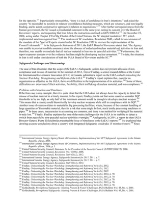 for the opposite.273
It particularly stressed that, “there is a lack of confidence in Iran’s intentions;” and asked the
country “to reconsider its position in relation to confidence-building measures, which are voluntary, and non-legally
binding, and to adopt a constructive approach in relation to negotiations.”274
After further unresponsiveness from the
Iranian government, the SC issued a presidential statement in the same year, noting its concern over the Board of
Governors’ reports, and requesting that Iran follow the instructions outlined in GOV/2006/14.275
On December 23,
2006, acting under Chapter VII of the Charter of the United Nations, the SC adopted resolution 1737, which
implemented sanctions against Iran.276
The most recent SC resolution, Resolution 2049, called for an extension of
the mandate of the Panel of Experts created under SC Resolution 1929 to oversee the implementation of the
Council’s demands.277
In its Safeguards Statement of 2011, the IAEA Board of Governors stated that, “the Agency
was unable to provide credible assurance about the absence of undeclared nuclear material and activities in Iran and,
therefore, was unable to conclude that all nuclear material in Iran was in peaceful activities.”278
Furthermore, the
report expresses concern over the evidence that Iran might be developing nuclear armament.279
To-date, the situation
in Iran is still under consideration of both the IAEA Board of Governors and the SC.280
Safeguards Challenges and Shortcomings
The case of Iran illustrates that the scope of the IAEA’s Safeguards system does not prevent all cases of non-
compliance and misuse of material. In the summer of 2012, Trevor Findlay, a senior research fellow at the Center
for International Governance Innovation (CIGI) in Canada, submitted a report on the IAEA called Unleashing the
Nuclear Watchdog: Strengthening and Reform of the IAEA.281
Findlay’s report explains that, even for an
organization as effective as the IAEA, there are difficulties in the implementation of its activities.282
Some of these
difficulties are: detection of illicit activities, flexibility, illicit trafficking of nuclear material, and non-compliance.283
Problems with Detection and Timeliness
If the Iran case is any example, then it is quite clear that the IAEA does not always have the capacity to detect the
misuse of nuclear material in a timely manner. In his report, Findlay points out that some countries consider SQP
thresholds to be too high, as only half of the minimum amount would be enough to develop a nuclear weapon.284
This means that a country could theoretically develop nuclear weapons while still in compliance with its SQP.285
Another issue of concern relates to material in big processing facilities; where, because of the constant handling of
large quantities of fissionable material, there is a risk that some might be lost, stuck inside processing machines or
pipes.286
In these cases, inaccuracies in accounting are common, and there is no method for verifying if the material
is truly lost.287
Finally, Findlay explains that one of the main challenges for the IAEA is its inability to detect a
switch from peaceful to non-peaceful nuclear activities overnight.288
Analogously, in 2001, a report by then-IAEA
Director-General Pierre Goldschmidt presented the issue of timeliness in the IAEA’s reports.289
He explained that
drawing accurate conclusions about a country with Integrated Safeguards could take 15 months or more.290
Since
273
International Atomic Energy Agency Board of Governors, Implementation of the NPT Safeguards Agreement in the Islamic
Republic of Iran, 2006.
274
International Atomic Energy Agency Board of Governors, Implementation of the NPT Safeguards Agreement in the Islamic
Republic of Iran, 2006, p. 3.
275
United Nations Security Council, Statement by the President of the Security Council, (S/PRST/2006/15), 2006.
276
United Nations Security Council, Resolution 1737 (2006), 2006.
277
United Nations Security Council, Resolution 2049 (2012), 2012.
278
International Atomic Energy Agency, Safeguards Statement for 2011, 2011, p. 7.
279
International Atomic Energy Agency, Safeguards Statement for 2011, 2011, p. 7.
280
United Nations Security Council, Resolution 2049 (2012), 2012.
281
Findlay, Unleashing the Nuclear Watchdog: Strengthening and Reform of the IAEA, 2012.
282
Findlay, Unleashing the Nuclear Watchdog: Strengthening and Reform of the IAEA, 2012.
283
Findlay, Unleashing the Nuclear Watchdog: Strengthening and Reform of the IAEA, 2012.
284
Findlay, Unleashing the Nuclear Watchdog: Strengthening and Reform of the IAEA, 2012, p. 70.
285
Findlay, Unleashing the Nuclear Watchdog: Strengthening and Reform of the IAEA, 2012, p. 70.
286
Findlay, Unleashing the Nuclear Watchdog: Strengthening and Reform of the IAEA, 2012, p. 70.
287
Findlay, Unleashing the Nuclear Watchdog: Strengthening and Reform of the IAEA, 2012, p. 70.
288
Findlay, Unleashing the Nuclear Watchdog: Strengthening and Reform of the IAEA, 2012, p. 70.
289
Goldschmidt, Strengthened Safeguards: Meeting Present & Future Challenges, IAEA Bulletin Vol. 43, No. 4, 2001.
290
Goldschmidt, Strengthened Safeguards: Meeting Present & Future Challenges, IAEA Bulletin Vol. 43, No. 4, 2001.
 