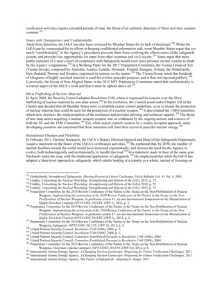 verification activities require extended periods of time, the threat of an untimely detection of illicit activities remains
constant.291
Issues with Transparency and Confidentiality
Aside from detection, the IAEA has also been criticized by Member States for its lack of disclosure.292
While the
IAEA can be commended for its efforts in keeping confidential information safe, some Member States argue that too
much “confidentiality” in the Agency’s procedures prevents them from verifying the effectiveness of the safeguards
system, and provides less opportunities for input from other countries and civil society.293
Some argue that more
public exposure of a state’s level of compliance with Safeguards would exert more pressure on that country to abide
by the Agency’s regulations.294
In a Working Paper for the 2012 Preparatory Committee, the Vienna Group of Ten
(Vienna Group), composed by Australia, Austria, Canada, Denmark, Finland, Hungary, Ireland, the Netherlands,
New Zealand, Norway and Sweden, expressed its opinion on the matter.295
The Vienna Group noted that hundreds
of kilograms of highly enriched material is used for civilian peaceful purposes and is thus not reported publicly.296
Conversely, the Group of Non-Aligned States in the 2012 NPT Preparatory Committee stated that confidentiality is
a crucial aspect of the IAEA’s work and that it must be upheld above all.297
Illicit Trafficking of Nuclear Material
In April 2004, the Security Council adopted Resolution 1540, where it expressed its concern over the illicit
trafficking of nuclear material by non-state actors.298
In the resolution, the Council acted under Chapter VII of the
Charter and decided that all Member States were to establish export control guidelines, so as to ensure the protection
of nuclear material that could be used for the production of a nuclear weapon.299
It also created the 1540 Committee,
which now monitors the implementation of the resolution and provides advising and technical support.300
The threat
of non-state actors acquiring a nuclear weapon remains real, as evidenced by the ongoing actions and concern of
both the SC and the 1540 Committee.301
Yet, while export controls seem to be a widely accepted approach, some
developing countries are concerned that these measures will limit their access to peaceful nuclear energy.302
Institutional Changes and Flexibility
In February 2011, Herman Nackaerts, the IAEA’s Deputy Director-General and Head of the Safeguards Department,
issued a statement on the future of the IAEA’s verification activities.303
He explained that, by 2030, the number of
nuclear facilities around the world would have increased exponentially, and stresses the need for the Agency to
evolve, both technologically and institutionally, to handle this load.304
In a statement made in June of the same year,
Nackaerts noted the issue with the traditional application of safeguards.305
He emphasized that while the IAEA has
adopted a State-level approach to safeguards, which entails looking at a country as a whole, instead of focusing on
291
Goldschmidt, Strengthened Safeguards: Meeting Present & Future Challenges, IAEA Bulletin Vol. 43, No. 4, 2001.
292
Findlay, Unleashing the Nuclear Watchdog: Strengthening and Reform of the IAEA, 2012, p. 75.
293
Findlay, Unleashing the Nuclear Watchdog: Strengthening and Reform of the IAEA, 2012, p. 75.
294
Findlay, Unleashing the Nuclear Watchdog: Strengthening and Reform of the IAEA, 2012, p. 75.
295
Preparatory Committee for the 2015 Review Conference of the Parties to the Treaty on the Non-Proliferation of Nuclear
Weapons, Implementing the action plan of the 2010 Review Conference of the Parties to the Treaty on the Non-
Proliferation of Nuclear Weapons, in particular action 61: second International Symposium on the Minimization of
Highly Enriched Uranium (NPT/CONF.2015/PC.I/WP.1), 2012, p. 2.
296
Preparatory Committee for the 2015 Review Conference of the Parties to the Treaty on the Non-Proliferation of Nuclear
Weapons, Implementing the action plan of the 2010 Review Conference of the Parties to the Treaty on the Non-
Proliferation of Nuclear Weapons, in particular action 61: second International Symposium on the Minimization of
Highly Enriched Uranium (NPT/CONF.2015/PC.I/WP.1),, 2012, p. 2.
297
Preparatory Committee for the 2015 Review Conference of the Parties to the Treaty on the Non-Proliferation of Nuclear
Weapons, Safeguards (NPT/CONF.2015/PC.I/WP.26, 2012, p. 2.
298
United Nations Security Council, Resolution 1540 (2004), 2004, p. 2.
299
United Nations Security Council, Resolution 1540 (2004), 2004, p. 2.
300
United Nations Security Council, Committee Established Pursuant to Resolution 1540 (2004), 2004.
301
United Nations Security Council, Committee Established Pursuant to Resolution 1540 (2004), 2004.
302
Preparatory Committee for the 2015 Review Conference of the Parties to the Treaty on the Non-Proliferation of Nuclear
Weapons, Chairman’s factual summary (NPT/CONF.2015/PC.I/WP.53), 2012, p. 8.
303
International Atomic Energy Agency, A Changing Nuclear Landscape: Preparing for Future Verification Challenges, 2011.
304
International Atomic Energy Agency, A Changing Nuclear Landscape: Preparing for Future Verification Challenges, 2011.
305
International Atomic Energy Agency, The Future of Safeguards: Adapting to change, 2011.
 