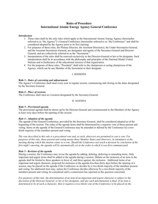 Rules of Procedure
International Atomic Energy Agency General Conference
Introduction
1. These rules shall be the only rules which apply to the International Atomic Energy Agency (hereinafter
referred to as “the Agency”)’s General Conference (hereinafter referred to as “the Conference” and shall be
considered adopted by the Agency prior to its first meeting.
2. For purposes of these rules, the Plenary Director, the Assistant Director(s), the Under-Secretaries-General,
and the Assistant Secretaries-General, are designates and agents of the Secretary-General and Director-
General, and are collectively referred to as the “Secretariat.”
3. Interpretation of the rules shall be reserved exclusively to the Director-General or her or his designate. Such
interpretation shall be in accordance with the philosophy and principles of the National Model United
Nations and in furtherance of the educational mission of that organization.
4. For the purposes of these rules, “President” shall refer to the chairperson or acting chairperson of the
Agency, which can be any Member of the Secretariat or their designate.
I. SESSIONS
Rule 1 - Dates of convening and adjournment
The Agency’s Conference shall meet every year in regular session, commencing and closing on the dates designated
by the Secretary-General.
Rule 2 - Place of sessions
The Conference shall meet at a location designated by the Secretary-General.
II. AGENDA
Rule 3 - Provisional agenda
The provisional agenda shall be drawn up by the Director-General and communicated to the Members of the Agency
at least sixty days before the opening of the session.
Rule 4 - Adoption of the agenda
The agenda of the General Conference, provided by the Secretary-General, shall be considered adopted as of the
beginning of the session. The order of the agenda items shall be determined by a majority vote of those present and
voting. Items on the agenda of the General Conference may be amended or deleted by the Conference by a two-
thirds majority of the members present and voting.
The vote described in this rule is a procedural vote and, as such, observers are permitted to cast a vote. For
purposes of this rule, those present and voting means those Member States and observers, in attendance at the
meeting during which this motion comes to a vote. Should the Conference not reach a decision by conclusion of the
first night’s meeting, the agenda will be automatically set in the order in which it was first communicated.
Rule 5 - Revision of the agenda
During a session, the Conference may revise the agenda by adding, deleting, deferring or amending items. Only
important and urgent items shall be added to the agenda during a session. Debate on the inclusion of an item in the
agenda shall be limited to three speakers in favor of, and three against, the inclusion. Additional items of an
important and urgent character, proposed for inclusion in the agenda less than thirty days before the opening of a
session, may be placed on the agenda if the Conference so decides by a two-thirds majority of the members present
and voting. No additional item may, unless the Conference decides otherwise by a two-thirds majority of the
members present and voting, be considered until a commission has reported on the question concerned.
For purposes of this rule, the determination of an item of an important and urgent character is subject to the
discretion of the Director-General, or his or her designate, and any such determination is final. If an item is
determined to be of such a character, then it requires a two-thirds vote of the Conference to be placed on the
 
