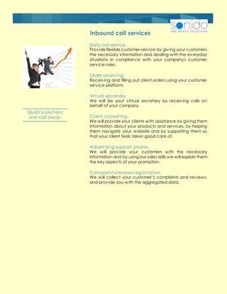 Inbound call services
Daily call service.
Provideflexible customer service by giving your customers
the necessary information and dealing with the everyday
situations in compliance with your company's customer
service rules.
Order receiving.
Receiving and filling out client orders using your customer
service platform.
Virt ual secret ary.
We will be your virtual secretary by receiving calls on
behalf of your company
Client consult ing.
We will provide your clients with assistance by giving them
information about your products and services, by helping
them navigate your website and by supporting them so
that your client feels taken good care of.
Advert ising support phone.
We will provide your customers with the necessary
information and by using our sales skills we will explain them
the key aspects of your promotion.
Complaint s/reviews regist rat ion.
We will collect your customer’s complaints and reviews,
and provide you with the aggregated data.
Qualit y solut ions
one call away.
 