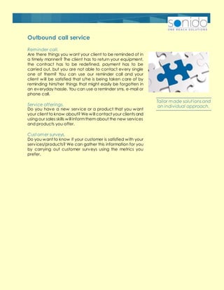 Reminder call.
Are there things you want your client to be reminded of in
a timely manner? The client has to return your equipment,
the contract has to be redefined, payment has to be
carried out, but you are not able to contact every single
one of them? You can use our reminder call and your
client will be satisfied that s/he is being taken care of by
reminding him/her things that might easily be forgotten in
an everyday hassle. You can use a reminder sms, e-mail or
phone call.
Service offerings.
Do you have a new service or a product that you want
your client to know about? We will contact your clients and
using our sales skills will informthem about the new services
and products you offer.
Cust omer surveys.
Do you want to know if your customer is satisfied with your
services/products? We can gather this information for you
by carrying out customer surveys using the metrics you
prefer.
Outbound call service
Tailor made solut ions and
an individual approach.
 