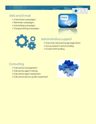 SMS and E-mail
 Information campaigns
 Reminder campaigns
 Advertising campaigns
 Congratulating campaigns
Administrative support
 Costumer data exchange registration
 Survey research data handling
 E-mail/ FAXhandling
Consulting
 Call center management
 Call center agent training
 Call center agent assessment
 Call center service quality assessment
 