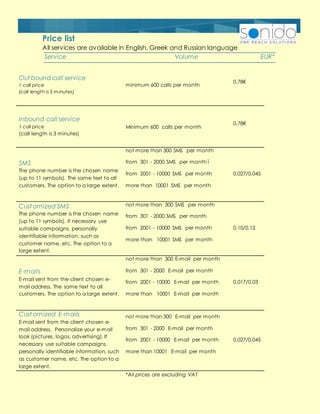 Out bound call service
1 call price
(call length is 3 minutes)
minimum 600 calls per month
0.78€
Inbound call service
1 call price
(call length is 3 minutes)
Minimum 600 calls per month
0.78€
SMS
The phone number is the chosen name
(up to 11 symbols). The same text to all
customers. The option to a large extent.
not more than 300 SMS per month
from 301 - 2000 SMS per month ī
from 2001 - 10000 SMS per month
more than 10001 SMS per month
0.027/0.045
Cust omized SMS
The phone number is the chosen name
(up to 11 symbols). If necessary use
suitable campaigns, personally
identifiable information, such as
customer name, etc. The option to a
large extent.
not more than 300 SMS per month
from 301 - 2000 SMS per month
from 2001 - 10000 SMS per month
more than 10001 SMS per month
0.10/0.12
E-mails
E-mail sent from the client chosen e-
mail address. The same text to all
customers. The option to a large extent.
not more than 300 E-mail per month
from 301 - 2000 E-mail per month
from 2001 - 10000 E-mail per month
more than 10001 E-mail per month
0.017/0.03
Cust omized E-mails
E-mail sent from the client chosen e-
mail address. Personalize your e-mail
look (pictures, logos, advertising). If
necessary use suitable campaigns,
personally identifiable information, such
as customer name, etc. The option to a
large extent.
not more than 300 E-mail per month
from 301 - 2000 E-mail per month
from 2001 - 10000 E-mail per month
more than 10001 E-mail per month
0.027/0.045
*All prices are excluding VAT
Service Volume EUR*
Price list
All services are available in English, Greek and Russian language
 