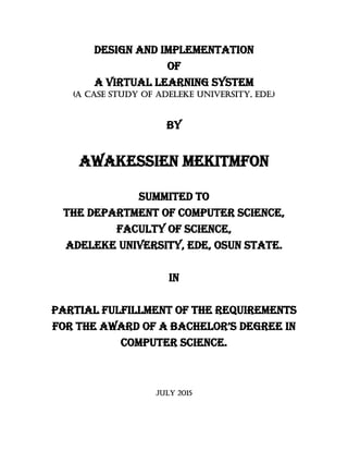 Design and implementation
Of
A virtual learning system
(A case study of Adeleke University, Ede.)
By
AWAKESSIEN mEKITMFON
SUMMITED TO
THE DEPARTMENT OF COMPUTER SCIENCE,
FACULTY OF SCIENCE,
ADELEKE UNIVERSITY, EDE, OSUN STATE.
IN
PARTIAL FULFILLMENT of the requirements
FOR THE AWARD OF a Bachelor’s DEGREE IN
COMPUTER SCIENCE.
JULY 2015
 