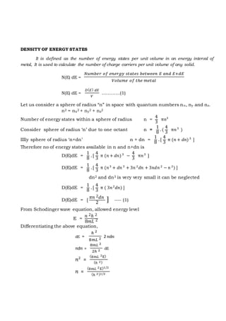 DENSITY OF ENERGY STATES
It is defined as the number of energy states per unit volume in an energy interval of
metal, It is used to calculate the number of charge carriers per unit volume of any solid.
N(E) dE =
𝑁𝑢𝑚𝑏𝑒𝑟 𝑜𝑓 𝑒𝑛𝑒𝑟𝑔𝑦 𝑠𝑡𝑎𝑡𝑒𝑠 𝑏𝑒𝑡𝑤𝑒𝑒𝑛 𝐸 𝑎𝑛𝑑 𝐸+𝑑𝐸
𝑉𝑜𝑙𝑢𝑚𝑒 𝑜𝑓 𝑡ℎ𝑒 𝑚𝑒𝑡𝑎𝑙
N(E) dE =
𝐷( 𝐸) 𝑑𝐸
𝑉
…………(1)
Let us consider a sphere of radius “n” in space with quantum numbers nn, ny and nz.
n2 = nx2 + ny2 + nz2
Number of energy states within a sphere of radius n =
4
3
π𝑛3
Consider sphere of radius ‘n’ due to one octant n =
1
8
. (
4
3
π𝑛3
)
IIIly sphere of radius ‘n+dn’ n + dn =
1
8
. [
4
3
π (𝑛 + 𝑑𝑛)3
]
Therefore no of energy states available in n and n+dn is
D(E)dE =
1
8
. [
4
3
π (𝑛 + 𝑑𝑛)3
−
4
3
π𝑛3
]
D(E)dE =
1
8
. [
4
3
π (𝑛3
+ 𝑑𝑛 3
+ 3𝑛 2
𝑑𝑛 + 3𝑛𝑑𝑛 2
− 𝑛 2
) ]
dn2 and dn3 is very very small it can be neglected
D(E)dE =
1
8
. [
4
3
π ( 3𝑛2
𝑑𝑛) ]
D(E)dE = [
𝜋𝑛 2 𝑑𝑛
2
] ---- (1)
From Schodinger wave equation, allowed energy level
E =
𝑛 2ℎ 2
8𝑚𝐿 2
Differentiating the above equation,
dE =
ℎ 2
8𝑚𝐿 2 2 𝑛d𝑛
𝑛d𝑛 =
8𝑚𝐿 2
2ℎ 2
dE
𝑛2
=
(8𝑚𝐿 2E)
(ℎ 2)
𝑛 =
(8𝑚𝐿 2E)1/2
(ℎ 2)1/2
 