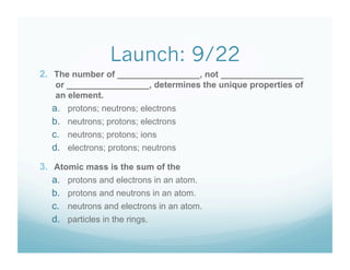 Launch: 9/22
2.  The number of _________________, not _________________
    or _________________, determines the unique properties of
    an element.
   a.    protons; neutrons; electrons
   b.    neutrons; protons; electrons
   c.    neutrons; protons; ions
   d.    electrons; protons; neutrons

3.  Atomic mass is the sum of the
    a.  protons and electrons in an atom.
    b.  protons and neutrons in an atom.
    c.  neutrons and electrons in an atom.
    d.  particles in the rings.
 