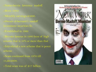 Name-bernie       lawrence madoff.
Born    -1932
Monthly    earnings-$5000.
Owner    of-bernard l. madoff
investment securities llc.
Established     in 1960
Become    famous in 1980 bcoz of high
returns that is 10% or more than that
Introduced      a new scheme that is ponzi
scheme
Scam    continued from 1970 till
11,dec2008.
Total   scam was of $17 billion.
 