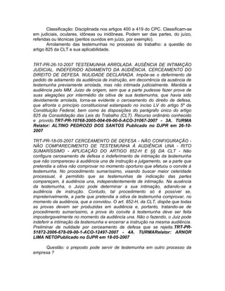 Classificação: Disciplinada nos artigos 400 a 419 do CPC. Classificam-se
em judiciais, oculares, idôneas ou inidôneas. Podem ser das partes, do juízo,
referidas ou técnicas (peritos ouvidos em juízo, por exemplo).
Arrolamento das testemunhas no processo do trabalho: a questão do
artigo 825 da CLT e sua aplicabilidade.
TRT-PR-26-10-2007 TESTEMUNHA ARROLADA. AUSÊNCIA DE INTIMAÇÃO
JUDICIAL. INDEFERIDO ADIAMENTO DA AUDIÊNCIA. CERCEAMENTO DO
DIREITO DE DEFESA. NULIDADE DECLARADA. Impõe-se o deferimento de
pedido de adiamento da audiência de instrução, em decorrência da ausência de
testemunha previamente arrolada, mas não intimada judicialmente. Mantida a
audiência pelo MM. Juizo de origem, sem que a parte pudesse fazer prova de
suas alegações por intermédio da oitiva de sua testemunha, que havia sido
devidamente arrolada, torna-se evidente o cerceamento do direito de defesa,
que afronta o princípio constitucional estampado no inciso LV do artigo 5º da
Constituição Federal, bem como às disposições do parágrafo único do artigo
825 da Consolidação das Leis do Trabalho (CLT). Recurso ordinário conhecido
e provido.TRT-PR-10768-2005-004-09-00-0-ACO-31067-2007 - 3A. TURMA
Relator: ALTINO PEDROZO DOS SANTOS Publicado no DJPR em 26-10-
2007
TRT-PR-18-05-2007 CERCEAMENTO DE DEFESA - NÃO CONFIGURAÇÃO -
NÃO COMPARECIMENTO DE TESTEMUNHA À AUDIÊNCIA UNA - RITO
SUMARÍSSIMO - APLICAÇÃO DO ARTIGO 852-H E §§ DA CLT - Não
configura cerceamento de defesa o indeferimento de intimação da testemunha
que não compareceu à audiência una de instrução e julgamento, se a parte que
pretendia a oitiva não comprovar no momento oportuno que efetuou o convite à
testemunha. No procedimento sumaríssimo, visando buscar maior celeridade
processual, é permitido que as testemunhas de indicação das partes
compareçam, à audiência una, independentemente de intimação. Na ausência
da testemunha, o Juizo pode determinar a sua intimação, adiando-se a
audiência de instrução. Contudo, tal procedimento só é possível se,
impreterivelmente, a parte que pretendia a oitiva da testemunha comprovar, no
momento da audiência, que a convidou. O art. 852-H, da CLT, dispõe que todas
as provas devem ser produzidas em audiência e, portanto, tratando-se de
procedimento sumaríssimo, a prova do convite à testemunha deve ser feita
impostergavelmente no momento da audiência una. Não o fazendo, o Juiz pode
indeferir a intimação da testemunha e encerrar a instrução na mesma audiência.
Preliminar de nulidade por cerceamento de defesa que se rejeita.TRT-PR-
51872-2006-678-09-00-1-ACO-12497-2007 - 4A. TURMARelator: ARNOR
LIMA NETOPublicado no DJPR em 18-05-2007
Questão: o preposto pode servir de testemunha em outro processo da
empresa ?
 