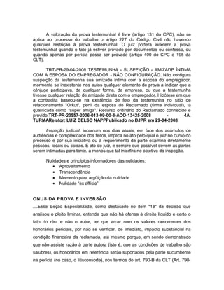 A valoração da prova testemunhal é livre (artigo 131 do CPC), não se
aplica ao processo do trabalho o artigo 227 do Código Civil não havendo
qualquer restrição à prova testemunhal. O juiz poderá indeferir a prova
testemunhal quando o fato já estiver provado por documentos ou confesso, ou
quando apenas por perícia possa ser provado (artigo 400 do CPC e 195 da
CLT).
TRT-PR-29-04-2008 TESTEMUNHA - SUSPEIÇÃO - AMIZADE ÍNTIMA
COM A ESPOSA DO EMPREGADOR - NÃO CONFIGURAÇÃO. Não configura
suspeição da testemunha sua amizade íntima com a esposa do empregador,
mormente se inexistente nos autos qualquer elemento de prova a indicar que a
cônjuge participava, de qualquer forma, da empresa, ou que a testemunha
tivesse qualquer relação de amizade direta com o empregador. Hipótese em que
a contradita baseou-se na existência de foto da testemunha no sítio de
relacionamento "Orkut", perfil da esposa do Reclamado (firma individual), lá
qualificada como "super amiga". Recurso ordinário do Reclamado conhecido e
provido.TRT-PR-20557-2006-013-09-00-8-ACO-13425-2008 - 4A.
TURMARelator: LUIZ CELSO NAPPPublicado no DJPR em 29-04-2008
Inspeção judicial: incomum nos dias atuais, em face dos acúmulos de
audiências e complexidade dos feitos, implica no ato pelo qual o juiz no curso do
processo e por sua iniciativa ou a requerimento da parte examina diretamente
pessoas, locais ou coisas. É ato do juiz, e sempre que possível devem as partes
serem intimadas para tanto, a menos que tal interfira no objetivo da inspeção.
Nulidades e princípios informadores das nulidades:
• Aproveitamento
• Transcendência
• Momento para argüição da nulidade
• Nulidade “ex offício”
ONUS DA PROVA E INVERSÃO
....Essa Seção Especializada, como destacado no item "18" da decisão que
analisou o pleito liminar, entende que não há ofensa à direito líquido e certo o
fato do réu, e não o autor, ter que arcar com os valores decorrentes dos
honorários periciais, por não se verificar, de imediato, impacto substancial na
condição financeira da reclamada, até mesmo porque, em sendo demonstrado
que não assiste razão à parte autora (isto é, que as condições de trabalho são
salubres), os honorários em referência serão suportados pela parte sucumbente
na perícia (no caso, o litisconsorte), nos termos do art. 790-B da CLT (Art. 790-
 