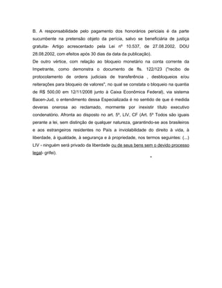 B. A responsabilidade pelo pagamento dos honorários periciais é da parte
sucumbente na pretensão objeto da perícia, salvo se beneficiária de justiça
gratuita- Artigo acrescentado pela Lei nº 10.537, de 27.08.2002, DOU
28.08.2002, com efeitos após 30 dias da data da publicação).
De outro vértice, com relação ao bloqueio monetário na conta corrente da
Impetrante, como demonstra o documento de fls. 122/123 ("recibo de
protocolamento de ordens judiciais de transferência , desbloqueios e/ou
reiterações para bloqueio de valores", no qual se constata o bloqueio na quantia
de R$ 500,00 em 12/11/2008 junto à Caixa Econômica Federal), via sistema
Bacen-Jud, o entendimento dessa Especializada é no sentido de que é medida
deveras onerosa ao reclamado, mormente por inexistir título executivo
condenatório. Afronta ao disposto no art. 5º, LIV, CF (Art. 5º Todos são iguais
perante a lei, sem distinção de qualquer natureza, garantindo-se aos brasileiros
e aos estrangeiros residentes no País a inviolabilidade do direito à vida, à
liberdade, à igualdade, à segurança e à propriedade, nos termos seguintes: (...)
LIV - ninguém será privado da liberdade ou de seus bens sem o devido processo
legal- grifei).
"
 