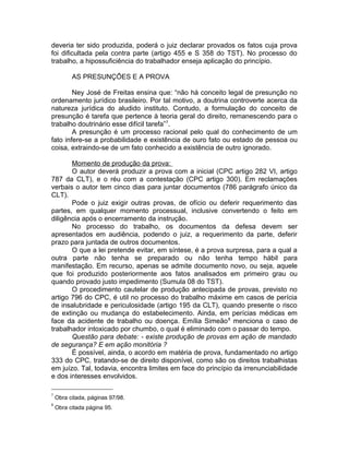 deveria ter sido produzida, poderá o juiz declarar provados os fatos cuja prova
foi dificultada pela contra parte (artigo 455 e S 358 do TST). No processo do
trabalho, a hipossuficiência do trabalhador enseja aplicação do princípio.
AS PRESUNÇÕES E A PROVA
Ney José de Freitas ensina que: “não há conceito legal de presunção no
ordenamento jurídico brasileiro. Por tal motivo, a doutrina controverte acerca da
natureza jurídica do aludido instituto. Contudo, a formulação do conceito de
presunção é tarefa que pertence à teoria geral do direito, remanescendo para o
trabalho doutrinário esse difícil tarefa”7
.
A presunção é um processo racional pelo qual do conhecimento de um
fato infere-se a probabilidade e existência de ouro fato ou estado de pessoa ou
coisa, extraindo-se de um fato conhecido a existência de outro ignorado.
Momento de produção da prova:
O autor deverá produzir a prova com a inicial (CPC artigo 282 VI, artigo
787 da CLT), e o réu com a contestação (CPC artigo 300). Em reclamações
verbais o autor tem cinco dias para juntar documentos (786 parágrafo único da
CLT).
Pode o juiz exigir outras provas, de ofício ou deferir requerimento das
partes, em qualquer momento processual, inclusive convertendo o feito em
diligência após o encerramento da instrução.
No processo do trabalho, os documentos da defesa devem ser
apresentados em audiência, podendo o juiz, a requerimento da parte, deferir
prazo para juntada de outros documentos.
O que a lei pretende evitar, em síntese, é a prova surpresa, para a qual a
outra parte não tenha se preparado ou não tenha tempo hábil para
manifestação. Em recurso, apenas se admite documento novo, ou seja, aquele
que foi produzido posteriormente aos fatos analisados em primeiro grau ou
quando provado justo impedimento (Sumula 08 do TST).
O procedimento cautelar de produção antecipada de provas, previsto no
artigo 796 do CPC, é util no processo do trabalho máxime em casos de perícia
de insalubridade e periculosidade (artigo 195 da CLT), quando presente o risco
de extinção ou mudança do estabelecimento. Ainda, em perícias médicas em
face da acidente de trabalho ou doença. Emília Simeão8
menciona o caso de
trabalhador intoxicado por chumbo, o qual é eliminado com o passar do tempo.
Questão para debate: - existe produção de provas em ação de mandado
de segurança? E em ação monitória ?
É possível, ainda, o acordo em matéria de prova, fundamentado no artigo
333 do CPC, tratando-se de direito disponível, como são os direitos trabalhistas
em juízo. Tal, todavia, encontra limites em face do princípio da irrenunciabilidade
e dos interesses envolvidos.
7
Obra citada, páginas 97/98.
8
Obra citada página 95.
 