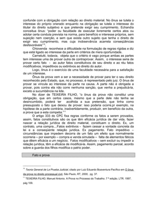 confunde com a obrigação com relação ao direito material. No ônus se tutela o
interesse do próprio onerado enquanto na obrigação se tutela o interesse do
titular do direito subjetivo e que pretende exigir seu cumprimento. Echandía
conceitua ônus: “poder ou faculdade de executar livremente certos atos ou
adotar certa conduta prevista na norma, para benefício e interesse próprios, sem
sujeição nem coerção, e sem que exista outro sujeito que tenha o direito de
exigir seu cumprimento, mas cuja inobservância acarreta conseqüências
desfavoráveis”10
.
Chiovenda reconhece a dificuldade na formulação de regras rígidas e diz
que está ligado ao interesse da parte em critérios de mera oportunidade.
Carnelutti, todavia, objeta que o critério é vago porque ambas as partes
tem interesse uma de provar outra de contraprovar. Assim, o interesse seria de
provar certo fato - ao autor fatos constitutivos de seu direito e ao réu fatos
modificativos, impeditivos ou extintivos ao direito do autor.
Logo, ônus é o exercício de uma faculdade necessária para a satisfação
de um interesse.
Ônus da prova vem a ser a necessidade de provar para ter o seu direito
reconhecido pelo Estado, que, no processo, é representado pelo juiz. O ônus de
provar se vincula ao interesse da parte na causa. A parte não é obrigada a
provar, pois contra ela não corre nenhuma sanção, que venha a prejudicá-la,
exceto a sucumbência na lide.
No dizer de TEIXEIRA FILHO, “o ônus da prova não constitui uma
obrigação, que em certos casos, mesmo que a parte dele não tenha se
desincumbido, poderá ter acolhida a sua pretensão, que tinha como
pressuposto o fato que deixou de provar: isso poderia ocorre,pr exemplo, na
hipótese de a parte contrária, inadvertidamente, produzir, em benefício da outra,
a prova que a esta competia.”11
O artigo 333 do CPC fixa regras conforme os fatos a serem provados,
assim, fatos constitutivos são os que têm eficácia jurídica de dar vida, fazer
nascer a relação jurídica de direito material, constituem o direito. Ex, um
contrato, uma compra....Fatos extintivos - fazem cessar a vontade concreta da
lei e a conseqüente relação juridica. Ex pagamento. Fato impeditivo –
circunstâncias que impedem decorra de um fato um efeito que normalmente
ocorreria – por exemplo – compra e venda simulada – falta de elementos fáticos
que dêem eficácia a um negócio. Fatos modificativos – sem excluir ou impedir a
relação jurídica, têm a eficácia de modificá-la. Assim, pagamento parcial, acordo
sobre a guarda dos filhos modifica o patrio poder.
Fato e prova
10
Teoria General de La Prueba Judicial, citado por Luiz Eduardo Boaventura Pacífico em O ônus
da prova no direito processual civil, São Paulo, RT, 2000, pg. 37.
11
TEIXEIRA FILHO, Manuel Antonio. A Prova no Processo do Trabalho. 7 ª edição. LTR. 1997.
pág 109.
 