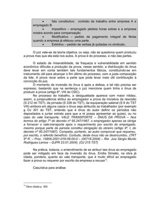 • fato constitutivo: contrato de trabalho entre empresa A e
empregado B
• Impeditivo – empregado pleiteia horas extras e a empresa
mostra acordo para compensação
• Modificativo – pedido de pagamento integral de férias
quando a empresa já efetuou uma parte.
• Extintivo – pedido de verbas já quitadas no sindicato.
O juiz vale-se da teoria objetiva, ou seja, não se questiona quem produziu
a prova mas que ela está nos autos. A prova é do processo, e não das partes.
O estado de miserabilidade, de fraqueza e vulnerabilidade em sentido
econômico dificulta a produção da prova, nesse sentido, a distribuição do ônus
deve levar em conta também tais fundamentos fáticos, constituindo-se em
instrumento útil para alcançar o fim último do processo, com a justa composição
da lide. A prova recai sobre a parte que pode levar mais útil contribuição à
convicção do juiz.
O momento de inversão do ônus é após a defesa, e tal não precisa ser
expresso, bastando que na sentença o juiz mencione quem tinha o ônus de
produzir a prova (artigo 6º, VIII do CDC).
No processo do trabalho, a desigualdade aparece com maior nitidez,
assim, a jurisprudência atribui ao empregador a prova da iniciativa da rescisão
(S 212 do TST), da jornada (S 338 do TST), da equiparação salarial (S 6 do TST
VIII) embora em alguns casos o ônus seja atribuído ao trabalhador (por exemplo
a OJ 301 do TST, entendo que é ônus do autor definir os períodos não
depositados e juntar extrato para que a ré possa apresentar as guias), ou no
caso do vale transporte: VALE TRANSPORTE – ÔNUS DA PROVA – Nos
termos do artigo 7º do decreto nº 95.247/1987, o empregador apenas se obriga
a fornecer o vale-transporte após o requerimento por escrito do empregado,
mesmo porque parte da parcela constitui obrigação do obreiro (artigo 9º, I, do
decreto nº 95.247/1987). Competia, portanto, ao autor comprovar que requereu,
por escrito, o referido benefício. Contudo, deste ônus não se desincumbiu. (TRT
9ª R. – Proc. 15905-2001-016-09-00-0 – (00716-2004) – Rel. Juiz Sérgio Murilo
Rodrigues Lemos – DJPR 23.01.2004). (OJ 215 TST)
Na prática, todavia, o entendimento de se atribuir tais ônus ao empregado
pode ser mitigado em face da inversão do ônus. Emilia Simeão, na obra já
citada, pondera, quanto ao vale transporte, que é muito difícil ao empregado
fazer a prova ou requerer por escrito da empresa a recusa12
.
Casuística para análise:
12
Obra citada p. 300.
 