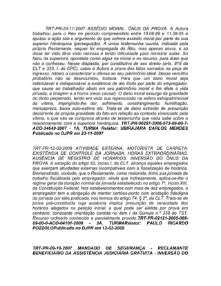 TRT-PR-23-11-2007 ASSÉDIO MORAL. ÔNUS DA PROVA. A Autora
trabalhou para o Réu no período compreendido entre 18.08.89 e 11.08.05 e
ajuizou a ação sob o argumento de que sofrera assédio moral por parte de sua
superior hierárquica (perseguição). A única testemunha ouvida, indicada pela
própria Reclamante, sequer foi empregada do Réu, mas apenas aluna, e só
disse ter visto tê-la visto nervosa e tendo dificuldade para ministrar aulas. Só
falou da superiora, apontada como algoz na inicial e no recurso, para dizer que
não a conheceu. Nesse diapasão, por constitutivo de seu direito (arts. 818 da
CLT e 333, I, do CPC), cabia à Autora a prova dos fatos narrados na peça de
ingresso, hábeis a caracterizar a ofensa ao seu patrimônio ideal. Desse vencilho
probatório não se desincumbiu, todavia. Para que um dano moral seja
indenizável é indispensável a existência de ato ilícito por parte do empregador,
que cause ao trabalhador abalo em seu patrimônio moral e lhe afete a vida
privada, a imagem e a honra (nexo causal). O dano moral exsurge da gravidade
do ilícito perpetrado, tendo em vista sua repercussão na esfera extrapatrimonial
da vítima, impingindo-lhe dor, sofrimento, constrangimento, humilhação,
menosprezo, baixa auto-estima etc. Trata-se de dano extraído de presunção
decorrente da própria gravidade do fato em relação ao contexto vivenciado pela
vítima, o que não se comprova através de testemunha que nada sabe sobre o
relacionamento com a superiora hierárquica. TRT-PR-00297-2006-673-09-00-7-
ACO-34648-2007 - 1A. TURMA Relator: UBIRAJARA CARLOS MENDES
Publicado no DJPR em 23-11-2007
TRT-PR-12-02-2008 ATIVIDADE EXTERNA. MOTORISTA DE CARRETA.
EXISTÊNCIA DE CONTROLE DA JORNADA. HORAS EXTRAORDINÁRIAS.
AUSÊNCIA DE REGISTRO DE HORÁRIOS. INVERSÃO DO ÔNUS DA
PROVA. A exceção do artigo 62, inciso I, da CLT, alcança aqueles empregados
que exerçam atividades externas incompatíveis com a fiscalização de horários.
Demonstrado, contudo, que o Reclamante, como motorista, tinha sua jornada de
trabalho fiscalizada pelo empregador, ainda que indiretamente, aplica-se-lhe o
regime geral da duração normal da jornada estabelecido no artigo 7º, inciso XIII,
da Constituição Federal. Nos estabelecimentos com mais de dez empregados, o
empregador tem a obrigação de manter cartões-ponto com anotação fidedigna
da jornada por eles praticada, nos termos do artigo 74, § 2º, da CLT. Trata-se de
prova pré-constituída cuja ausência implica presunção de veracidade dos
horários alegados na petição inicial, a qual pode ser elidida por prova em
contrário, consoante orientação contida no item I da Súmula n.º 338 do TST.
Recurso ordinário conhecido e parcialmente provido.TRT-PR-02121-2005-069-
09-00-0-ACO-04101-2008 - 3A. TURMARelator: PAULO RICARDO
POZZOLOPublicado no DJPR em 12-02-2008
TRT-PR-09-10-2007 MANDADO DE SEGURANÇA - RECLAMANTE
BENEFICIÁRIO DA ASSISTÊNCIA JUDICIÁRIA GRATUITA - INVERSÃO DO
 
