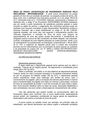 ÔNUS DA PROVA -ANTECIPAÇÃO DE HONORÁRIOS PERICIAIS PELO
RECLAMADO - IMPOSSIBILIDADE - A parte autora beneficiária da justiça
gratuita em face de sua condição de pobreza, na acepção jurídica do termo, não
deve arcar com a satisfação dos honorários periciais, ex vi do artigo 790-B da
CLT, introduzido pela Lei n. 10.537/2002. Ademais, solucionando o impasse em
hipóteses tais, o artigo 3º do Provimento SGP/CORREG 001/2006 estabelece
que em sendo a parte beneficiária da assistência judiciária gratuita e restar
vencida no objeto da perícia, o pagamento dos honorários periciais pode ser
realizado com recursos vinculados à ação Orçamentária "Assistência Jurídica a
Pessoas Carentes" até o limite estabelecido no artigo 4º, de R$ 1.000,00.
Impende ressaltar, sob outro viés, que segundo o entendimento pacífico dos
Tribunais Superiores, a inversão do ônus da prova com amparo na
hipossuficiência de uma das partes enseja tão-somente a transferência da
obrigação alusiva à prova do fato constitutivo do direito alegado, não induzindo,
contudo, à obrigação de outro litigante antecipar as custas periciais. Ainda, à luz
do entendimento consubstanciado na Orientação Jurisprudencial n. 98 da SDI-2
do E. TST, a exigência de depósito prévio para o custeio dos honorários
periciais soa em descompasso com os princípios do pleno acesso ao Judiciário
e da gratuidade da Justiça (CF, art. 5º, XXXV e LXXVI).TRT-PR-00374-2007-
909-09-00-1-ACO-29412-2007 - SEÇÃO ESPECIALIZADARelator:
ROSEMARIE DIEDRICHS PIMPÃO
AS PROVAS EM ESPÉCIE
Depoimento pessoal e prova:
É regra cabal que o depoimento pessoal serve apenas para se obter a
confissão. Trata-se de um dogma parcial. Tal depoimento é considerado prova
(artigo 342 a 347 do CPC).
Obter a confissão, com efeito, é um dos objetivos do depoimento pessoal.
Todavia, tendo em vista o princípio inquisitivo e os poderes instrutórios amplos
do juiz no processo do trabalho (artigo 765 da CLT), o depoimento pessoal
possui importância ímpar para obtenção dos limites da prova, para o
convencimento do julgador, para a condução dos demais depoimentos e mesmo
para a fundamentação do julgado com base em indícios e presunções, inclusive
em face da necessidade de avaliar o nível de convicção do autor sobre o pleito,
bem como levantar detalhes sobre os fatos da causa, descrições detalhadas e
sem contradições, isso sem contar a observação do comportamento não verbal.
Tais são elementos que podem auxiliar no convencimento, além de
fornecerem dados para confronto com a prova testemunhal, especialmente
porque podem ser sopesados considerada as regras gerais de experiência,
presunções e até mesmo a inversão do ônus da prova.
A prova quanto ao assédio moral, por exemplo, em princípio cabe ao
trabalhador, que deverá demonstrar que esteve sujeito a reiteradas condições
 