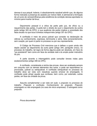 danosa à sua psiquê; todavia, é absolutamente razoável admitir que, de alguma
forma indiciada a presença do assédio por indício hábil, é admissível a formação
de um juízo de verossimilhança pela existência da condição danosa apontada no
mínimo para inverter tal ônus.
Depoimento pessoal é a oitiva da parte pelo juiz, de ofício ou a
requerimento das partes. A parte tem o direito de ouvir o depoimento da contra
parte (artigo 343 do CPC), e sua ausência (da parte) implica a veracidade dos
fatos exceto no que toca à direitos indisponíveis (artigo 351 do CPC).
A confissão é meio de prova judicial que consiste na declaração de
ciência ou conhecimento, expressa, terminante e séria, feita conscientemente,
sem coação, por quem é parte no processo ou por seu representante.
O Código de Processo Civil menciona que é defeso a quem ainda não
depôs assistir ao depoimento da outra parte (artigo 344, parágrafo único), no
processo do trabalho, tal regra de forma alguma pode ser absoluta, em face do
“jus postulandi” bem como em face da verdade real e do amplo poder instrutório
do juiz.
A parte durante o interrogatório pode consultar breves notas para
esclarecimentos (artigo 346 do CPC).
A confissão, considerada a rainha das provas, deve ser analisada sempre
em conjunto com os demais elementos dos autos, e pode ser espontânea ou
provocada, judicial ou extrajudicial. A confissão extrajudicial no processo do
trabalho deve ser vista com ressalvas quando emanar do empregado. A
confissão pode atingir aquele que confessa, bem como, por extensão, outras
partes, em face da unidade da prova.
Assunto complementar a ser visto em aula: o preposto no processo do
trabalho. Preposto e confissão. Conhecimento do preposto. Preposto
empregado ou não empregado (no caso de micro empresas). O advogado como
preposto.
Prova documental
 