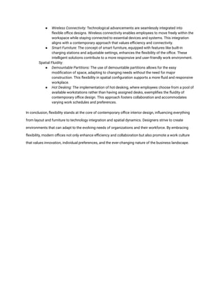 ● Wireless Connectivity: Technological advancements are seamlessly integrated into
flexible office designs. Wireless connectivity enables employees to move freely within the
workspace while staying connected to essential devices and systems. This integration
aligns with a contemporary approach that values efficiency and connectivity.
● Smart Furniture: The concept of smart furniture, equipped with features like built-in
charging stations and adjustable settings, enhances the flexibility of the office. These
intelligent solutions contribute to a more responsive and user-friendly work environment.
​ Spatial Fluidity:
● Demountable Partitions: The use of demountable partitions allows for the easy
modification of space, adapting to changing needs without the need for major
construction. This flexibility in spatial configuration supports a more fluid and responsive
workplace.
● Hot Desking: The implementation of hot desking, where employees choose from a pool of
available workstations rather than having assigned desks, exemplifies the fluidity of
contemporary office design. This approach fosters collaboration and accommodates
varying work schedules and preferences.
In conclusion, flexibility stands at the core of contemporary office interior design, influencing everything
from layout and furniture to technology integration and spatial dynamics. Designers strive to create
environments that can adapt to the evolving needs of organizations and their workforce. By embracing
flexibility, modern offices not only enhance efficiency and collaboration but also promote a work culture
that values innovation, individual preferences, and the ever-changing nature of the business landscape.
 