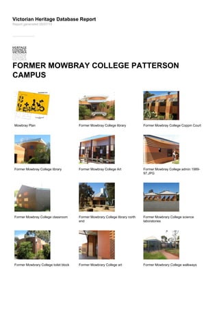 Victorian Heritage Database Report
FORMER MOWBRAY COLLEGE PATTERSON
CAMPUS
Mowbray Plan Former Mowbray College library Former Mowbray College Coppin Court
Former Mowbray College library Former Mowbray College Art Former Mowbray College admin 1989-
97.JPG
Former Mowbray College classroom Former Mowbrary College library north
end
Former Mowbrary College science
laboratories
Former Mowbrary College toilet block Former Mowbrary College art Former Mowbrary College walkways
Report generated 05/07/15
 