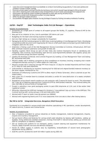  Lead site event management team successfully to conduct new building inaugurations, 5 new year parties and
umpteen number of team outings
 Ensured uninterrupted running of facility during heavy rains which caused huge damage to DG synch panel
 Got a RCC retaining wall constructed to stop incessant flow of storm water and sewage from adjacent site
 Automated cab booking system enabling employees to book cabs during off office hours
 Identified a vendor and introduced a system to scrap disposal
 SPOC for all legal matters till 2012
 Successfully managed space situation during shortage of space by finding innovative methods of seating
Jul’04 – Sep’07 Intel Technologies India Pvt Ltd Manager – Operations
Notable Accomplishments
 Functioned as a single point of contact to all support groups like facility, IT, Logistics, Finance & HR for the
Business Unit.
 Was part of an initiative to hire, train & assimilate 120 interns per year
 Budgeting for the team and tracking expense to budget
 Got very high ratings as a manger consistently for 8 quarters
 Managing the BCP & Controls program for DEG India involving building a Crisis Management Team, Developing
comprehensive BC document and mapping top 20 risks on a half yearly basis and preparing and implementing
mitigation plans for the same.
 Distinction of being a part of the Site Management Review Committee on Controls, Infrastructure, BCP and
EHS contribute towards sustenance and growth of India site
 Handling Logistics Work Group as part of Intel India site Control Champions Forum in identifying and
mitigating risks involving recommending right Service Level Agreements between site logistics group and
various business groups and bench marking.
 Leading the Business Continuity and Controls Programs by building a Crisis Management Team and testing
BC documents with drills.
 Played a stellar role in leading a program to drive compliance on inventory tracking, scrapping and e -waste
management thereby saving of 3 million dollars for Intel India
 Played a pivotal role in reducing average TPT from 5 days to 1.5 days for bonded shipments and from 6 days
to 2.5 days for duty paid shipments.
 Instrumental in introducing an inventory tracking tool for ESO lab and aligned bonded material inventory to
the bond register maintained by TLC.
 Distinction of Influencing Customs and STPI to allow import of Noise Generator, which is banned as per the
import policy.
 Was a part of a 3 member team to evaluate and select a vendor for sane destruction of e -waste compliant
with PCB laws
 Registered various board rework vendors as sub-contractor with Customs for board re-work. This eliminated
the 7-day tpt of obtaining approval from Customs & STPI to shift bonded materials. This involved selling the
idea internally at various levels of management
 Pivotal in selecting a new good packaging vendor to pack ESO shipments at 11% cost of the earlier Intel
registered vendor.
 Efficiently influenced the ASM tool managers to introduce a “view address” pop-up menu in the ASM tool. This
involved working with various groups in US and India within Intel
 Worked with IT team to build a new lab spread over 8000sft
 Worked with engineering teams and IT to move datacenter from one site to other after testing latency
Mar’89 to Jul’04 Integrated Services, Bangalore Chief Executive
Functioned as a consultant to various small-scale industries specializing in HR, operations, vendor development,
PC sales & service, Customs and Central Excise
Notable Accomplishments
 Was a freelance consultant to various industries on facility management, material management, imports,
exports and inventory management
 Set up branch offices and factories for various small scale industries by leasing right locations, setting up
facilities, hiring skilled and unskilled manpower, training hired staff in relevant areas, setting up controls and
SOP for compliance on statutory matters
 Set up vendors and systems to run transport, pantry, Custom clearing and equipment maintenance for
Tescom, Balaji Scientific services and Hemant Industries
 Saved 25 million rupees in customs duty by negotiating reclassification of second hand photographic
equipments during 2000-01.
 Sold PCs and PC accessories worth 50 million rupees during 2001-02.
 