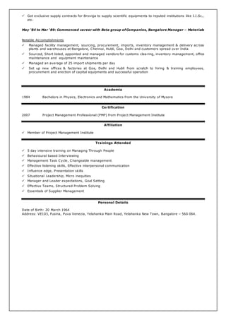  Got exclusive supply contracts for Broviga to supply scientific equipments to reputed institutions like I.I.Sc.,
etc.
May '84 to Mar ‘89: Commenced career with Beta group of Companies, Bangalore Manager – Materials
Notable Accomplishments
 Managed facility management, sourcing, procurement, imports, inventory management & delivery across
plants and warehouses at Bangalore, Chennai, Hubli, Goa, Delhi and customers spread over India
 Sourced, Short listed, appointed and managed vendors for customs clearing, inventory management, office
maintenance and equipment maintenance
 Managed an average of 25 import shipments per day
 Set up new offices & factories at Goa, Delhi and Hubli from scratch to hiring & training employees,
procurement and erection of capital equipments and successful operation
Academia
1984 Bachelors in Physics, Electronics and Mathematics from the University of Mysore
Certification
2007 Project Management Professional (PMP) from Project Management Institute
Affiliation
 Member of Project Management Institute
Trainings Attended
 5 day intensive training on Managing Through People
 Behavioural based Interviewing
 Management Task Cycle, Changeable management
 Effective listening skills, Effective interpersonal communication
 Influence edge, Presentation skills
 Situational Leadership, Micro inequities
 Manager and Leader expectations, Goal Setting
 Effective Teams, Structured Problem Solving
 Essentials of Supplier Management
Personal Details
Date of Birth: 20 March 1964
Address: VE103, Fusina, Puva Venezia, Yelahanka Main Road, Yelahanka New Town, Bangalore – 560 064.
 