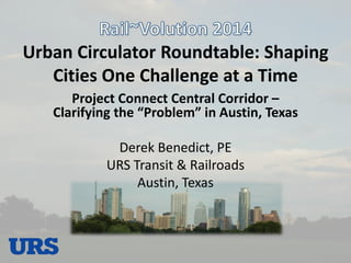 Urban Circulator Roundtable: Shaping Cities One Challenge at a Time 
Project Connect Central Corridor – Clarifying the “Problem” in Austin, Texas 
Derek Benedict, PE 
URS Transit & Railroads 
Austin, Texas  